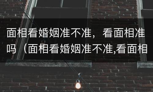 面相看婚姻准不准，看面相准吗（面相看婚姻准不准,看面相准吗怎么看）