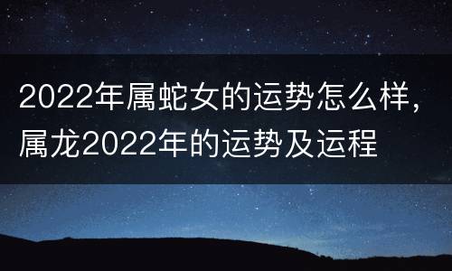 2022年属蛇女的运势怎么样，属龙2022年的运势及运程