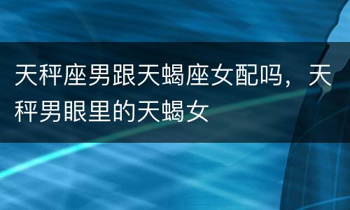 天秤座男跟天蝎座女配吗，天秤男眼里的天蝎女