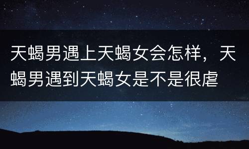 天蝎男遇上天蝎女会怎样，天蝎男遇到天蝎女是不是很虐