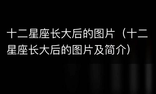 十二星座长大后的图片（十二星座长大后的图片及简介）