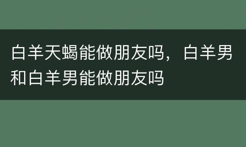 白羊天蝎能做朋友吗，白羊男和白羊男能做朋友吗