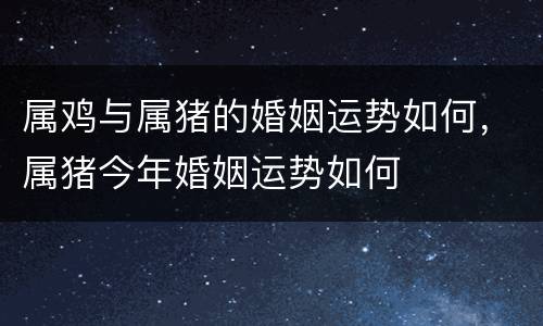 属鸡与属猪的婚姻运势如何，属猪今年婚姻运势如何