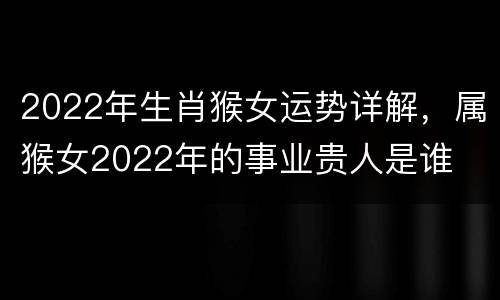 2022年生肖猴女运势详解，属猴女2022年的事业贵人是谁