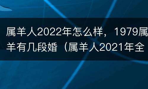 属羊人2022年怎么样，1979属羊有几段婚（属羊人2021年全年运势 1979年婚姻）