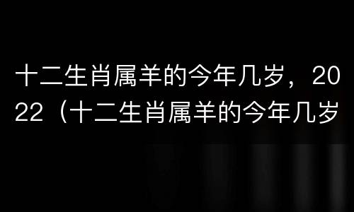 十二生肖属羊的今年几岁，2022（十二生肖属羊的今年几岁）