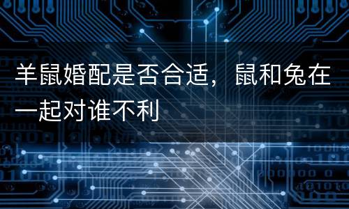 羊鼠婚配是否合适，鼠和兔在一起对谁不利
