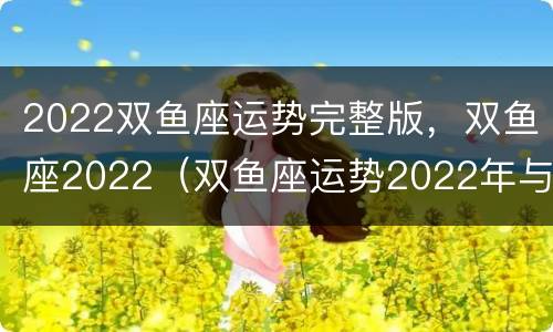 2022双鱼座运势完整版，双鱼座2022（双鱼座运势2022年与整体运势）
