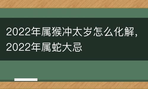 2022年属猴冲太岁怎么化解，2022年属蛇大忌