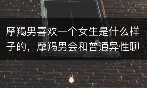 摩羯男喜欢一个女生是什么样子的，摩羯男会和普通异性聊天吗