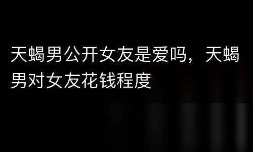 天蝎男公开女友是爱吗，天蝎男对女友花钱程度