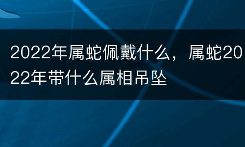 2022年属蛇佩戴什么，属蛇2022年带什么属相吊坠