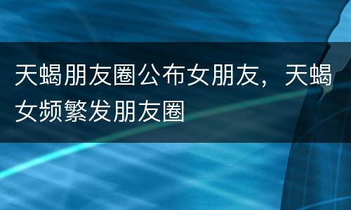 天蝎朋友圈公布女朋友，天蝎女频繁发朋友圈