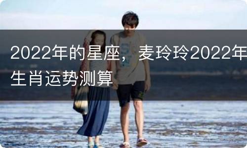 2022年的星座，麦玲玲2022年生肖运势测算