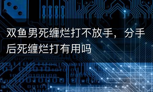 双鱼男死缠烂打不放手，分手后死缠烂打有用吗