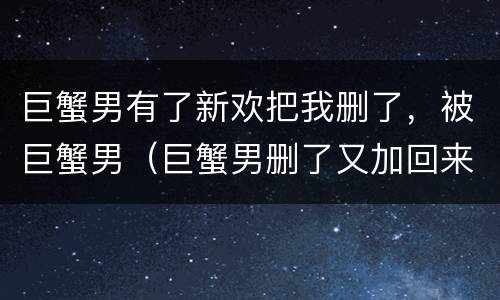 巨蟹男有了新欢把我删了，被巨蟹男（巨蟹男删了又加回来什么情况）