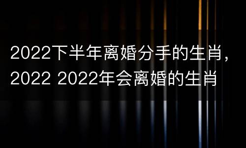 2022下半年离婚分手的生肖，2022 2022年会离婚的生肖