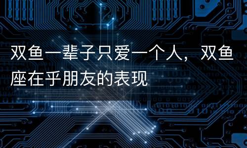 双鱼一辈子只爱一个人，双鱼座在乎朋友的表现