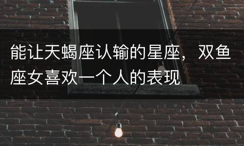 能让天蝎座认输的星座，双鱼座女喜欢一个人的表现
