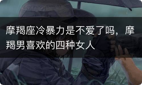 摩羯座冷暴力是不爱了吗，摩羯男喜欢的四种女人