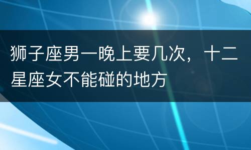 狮子座男一晚上要几次，十二星座女不能碰的地方