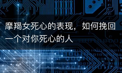 摩羯女死心的表现，如何挽回一个对你死心的人