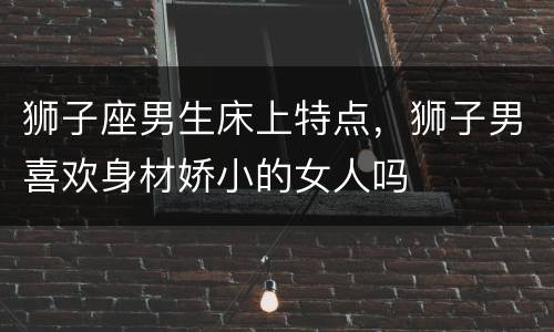 狮子座男生床上特点，狮子男喜欢身材娇小的女人吗
