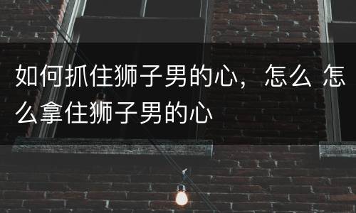 如何抓住狮子男的心，怎么 怎么拿住狮子男的心