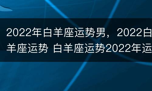 2022年白羊座运势男，2022白羊座运势 白羊座运势2022年运势详解