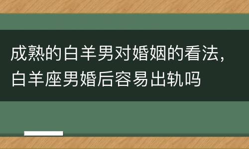 成熟的白羊男对婚姻的看法，白羊座男婚后容易出轨吗