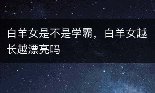 白羊女是不是学霸，白羊女越长越漂亮吗