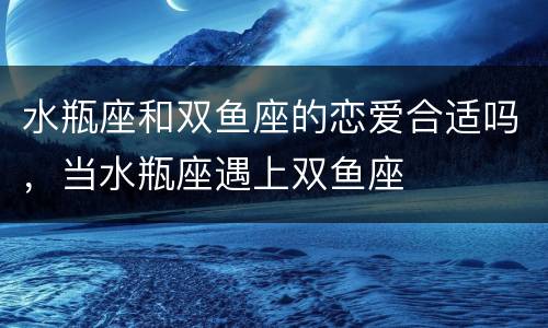 水瓶座和双鱼座的恋爱合适吗，当水瓶座遇上双鱼座
