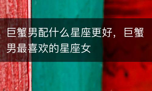 巨蟹男配什么星座更好，巨蟹男最喜欢的星座女