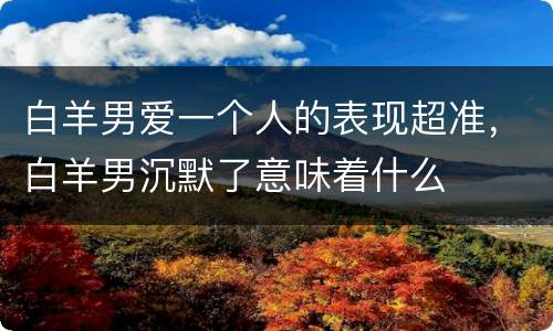 白羊男爱一个人的表现超准，白羊男沉默了意味着什么