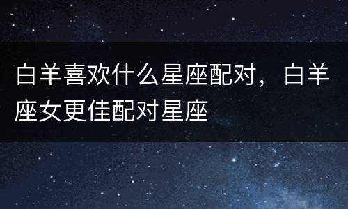 白羊喜欢什么星座配对，白羊座女更佳配对星座