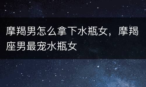 摩羯男怎么拿下水瓶女，摩羯座男最宠水瓶女