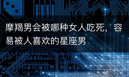 摩羯男会被哪种女人吃死，容易被人喜欢的星座男