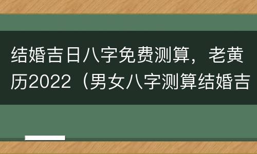 结婚吉日八字免费测算，老黄历2022（男女八字测算结婚吉日2021）
