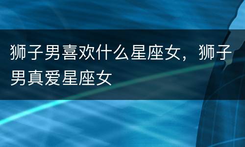 狮子男喜欢什么星座女，狮子男真爱星座女