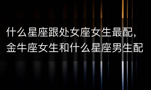 什么星座跟处女座女生最配，金牛座女生和什么星座男生配