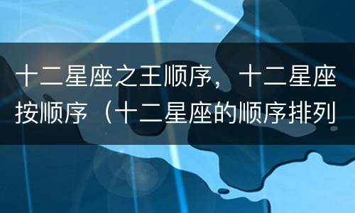 十二星座之王顺序，十二星座按顺序（十二星座的顺序排列是什么）