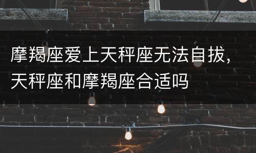 摩羯座爱上天秤座无法自拔，天秤座和摩羯座合适吗