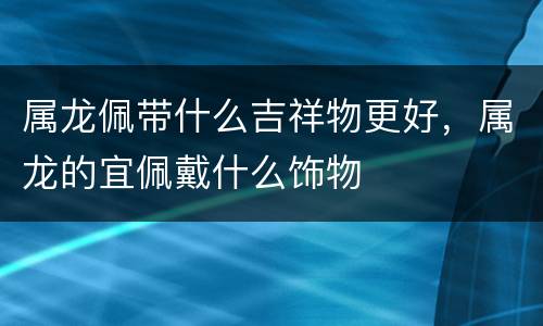 属龙佩带什么吉祥物更好，属龙的宜佩戴什么饰物