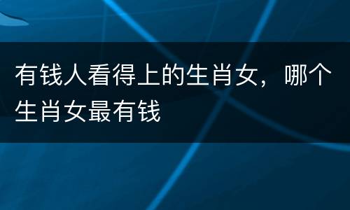 有钱人看得上的生肖女，哪个生肖女最有钱