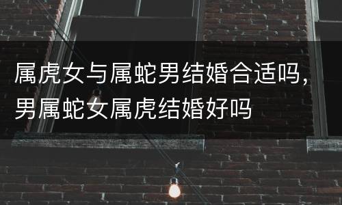 属虎女与属蛇男结婚合适吗，男属蛇女属虎结婚好吗