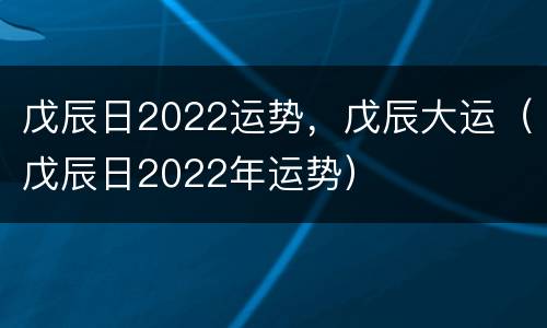戊辰日2022运势，戊辰大运（戊辰日2022年运势）