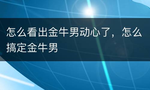 怎么看出金牛男动心了，怎么搞定金牛男