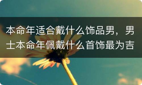 本命年适合戴什么饰品男，男士本命年佩戴什么首饰最为吉祥
