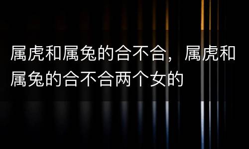属虎和属兔的合不合，属虎和属兔的合不合两个女的