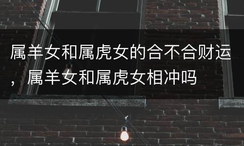 属羊女和属虎女的合不合财运，属羊女和属虎女相冲吗